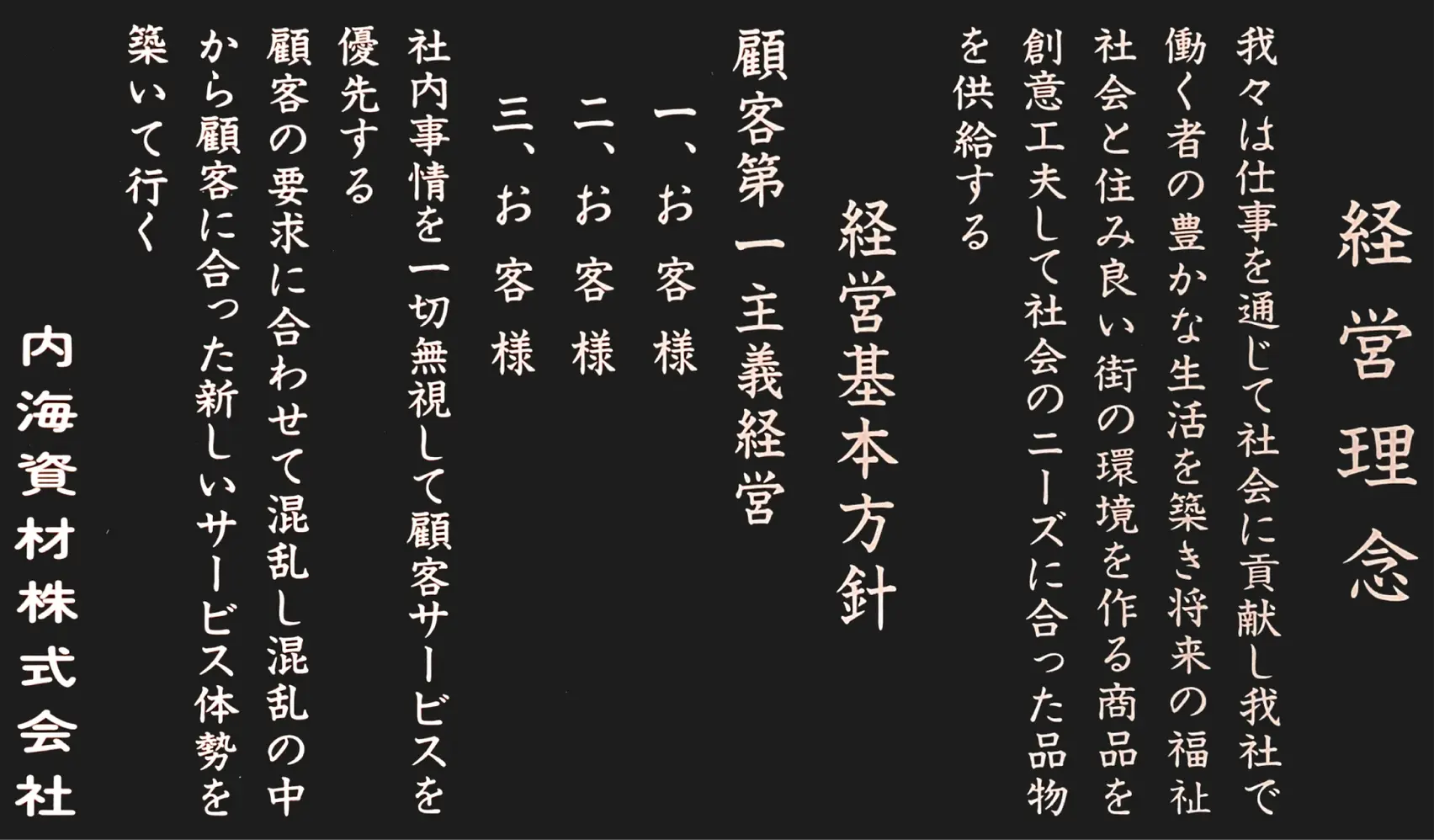 経営理念｜経営基本方針 顧客第一主義経営／我々は仕事を通して社会に貢献し、我社で働く者の生活を築き、将来の福祉社会と住み良い街の環境を作る商品を創意工夫して、社会のニーズに合った品物を供給する。一、お客様 二、お客様 三、お客様／社内事情を一切無視して顧客サービスを優先する。顧客の要求に合わせて混乱し、混乱の中から顧客に合った新しいサービス体勢を築いて行く。内海資材株式会社